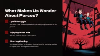 What Makes Us Wonder
About Forces?
Uphill Struggle
Why does it feel harder to pedal a bicycle when going uphill than on flat
ground?
Slippery When Wet
Why is it easier to slip on a wet surface?
Floating Feeling
Why do we feel 'light' or like we are 'floating' just after our swing reaches
its highest point and begins to come down?
 