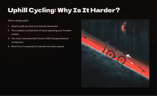 Uphill Cycling: Why Is It Harder?
When cycling uphill:
Gravity pulls you and your bicycle downward
1.
This creates a component of force opposing your forward
motion
2.
You must overcome both friction AND this gravitational
component
3.
More force is required to maintain the same speed
4.
 