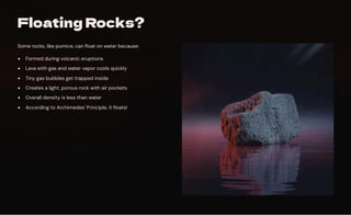 Floating Rocks?
Some rocks, like pumice, can float on water because:
Formed during volcanic eruptions
Lava with gas and water vapor cools quickly
Tiny gas bubbles get trapped inside
Creates a light, porous rock with air pockets
Overall density is less than water
According to Archimedes' Principle, it floats!
 