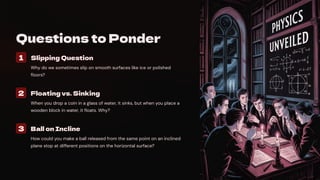 Questions to Ponder
1 Slipping Question
Why do we sometimes slip on smooth surfaces like ice or polished
floors?
2 Floating vs. Sinking
When you drop a coin in a glass of water, it sinks, but when you place a
wooden block in water, it floats. Why?
3 Ball on Incline
How could you make a ball released from the same point on an inclined
plane stop at different positions on the horizontal surface?
 