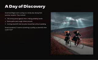 A Day of Discovery
Sonali and Ragini went cycling on a windy day during their
summer vacation. They noticed:
The wind pushed against them, making pedaling harder
Some paths were rough, others smooth
Coming downhill, their bicycles moved fast without pedaling
Sonali wondered, "It seems something is pulling us downhill, what
could it be?"
 