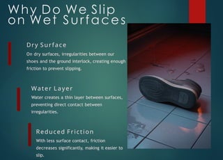 Why Do We Slip
on Wet Surfaces
Dry Surface
On dry surfaces, irregularities between our
shoes and the ground interlock, creating enough
friction to prevent slipping.
Water Layer
Water creates a thin layer between surfaces,
preventing direct contact between
irregularities.
Reduced Friction
With less surface contact, friction
decreases significantly, making it easier to
slip.
 