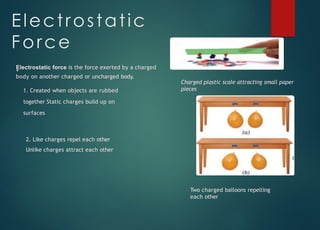 Electrostatic
Force
Electrostatic force is the force exerted by a charged
body on another charged or uncharged body.
1. Created when objects are rubbed
together Static charges build up on
surfaces
2. Like charges repel each other
Unlike charges attract each other
Charged plastic scale attracting small paper
pieces
Two charged balloons repelling
each other
 