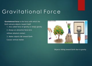 Gravitational Force
Gravitational force is the force with which the
Earth attracts objects toward itself.
1. Also called force of gravity or simply gravity
2. Always an attractive force Acts
without physical contact
3. Makes objects fall toward Earth
Causes vertical motion
Objects falling toward Earth due to gravity
 