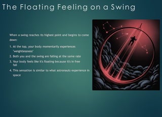 T h e Floating Feeling on a Swing
When a swing reaches its highest point and begins to come
down:
1. At the top, your body momentarily experiences
"weightlessness"
2. Both you and the swing are falling at the same rate
3. Your body feels like it's floating because it's in free
fall
4. This sensation is similar to what astronauts experience in
space
 