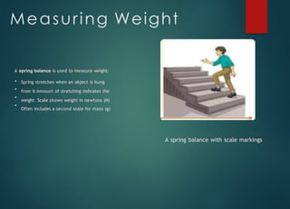Measuring Weight
A spring balance is used to measure weight:
Spring stretches when an object is hung
from it Amount of stretching indicates the
weight Scale shows weight in newtons (N)
Often includes a second scale for mass (g)
A spring balance with scale markings
 