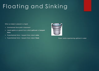 Floating and Sinking
When an object is placed in a liquid:
Gravitational force pulls it downward
Liquid applies an upward force called upthrust or buoyant
force
If gravitational force > buoyant force: object sinks
If gravitational force = buoyant force: object floats Plastic bottle experiencing upthrust in water
 