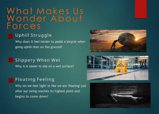 What Makes Us
Wonder About
Forces
Uphill Struggle
Why does it feel harder to pedal a bicycle when
going uphill than on flat ground?
Slippery When Wet
Why is it easier to slip on a wet surface?
Floating Feeling
Why do we feel 'light' or like we are 'floating' just
after our swing reaches its highest point and
begins to come down?
 
