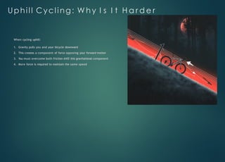 Uphill Cycling: W h y I s I t H a r d e r
When cycling uphill:
1. Gravity pulls you and your bicycle downward
2. This creates a component of force opposing your forward motion
3. You must overcome both friction AND this gravitational component
4. More force is required to maintain the same speed
 