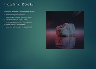F l o a t i n g R o c k s
Some rocks, like pumice, can float on water because:
Formed during volcanic eruptions
Lava with gas and water vapor cools quickly
Tiny gas bubbles get trapped inside
Creates a light, porous rock with air pockets
Overall density is less than water
According to Archimedes' Principle, it floats!
 