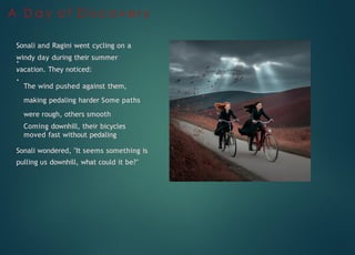 A D a y o f D i s c o v e r y
Sonali and Ragini went cycling on a
windy day during their summer
vacation. They noticed:
The wind pushed against them,
making pedaling harder Some paths
were rough, others smooth
Coming downhill, their bicycles
moved fast without pedaling
Sonali wondered, "It seems something is
pulling us downhill, what could it be?"
 