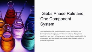 Gibbs Phase Rule and
One Component
System
The Gibbs Phase Rule is a fundamental concept in chemistry and
thermodynamics. It helps us understand the behavior of a system in
equilibrium, and how it will change when certain factors are altered. In this
presentation, we'll take a deep dive into the Phase Rule and explore its
real-world significance.
 