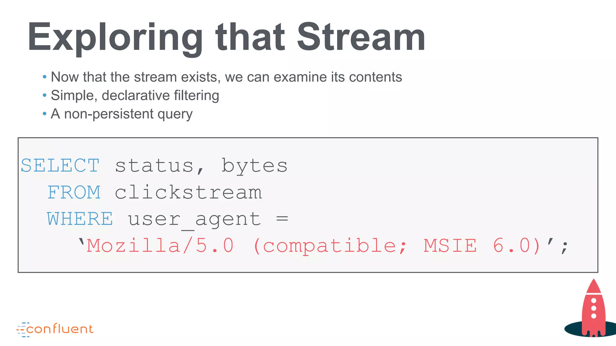 Exploring that Stream
SELECT status, bytes
FROM clickstream
WHERE user_agent =
‘Mozilla/5.0 (compatible; MSIE 6.0)’;
• Now that the stream exists, we can examine its contents
• Simple, declarative filtering
• A non-persistent query
 