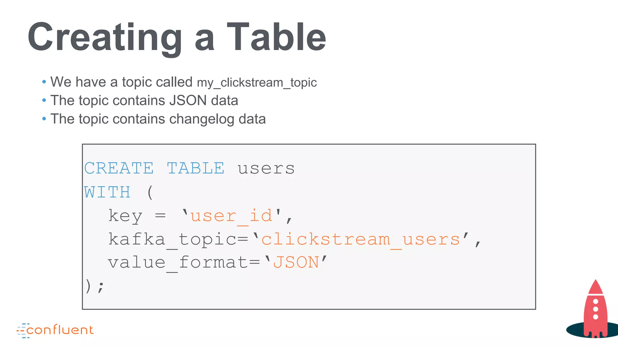 CREATE TABLE users
WITH (
key = ‘user_id',
kafka_topic=‘clickstream_users’,
value_format=‘JSON’
);
Creating a Table
• We have a topic called my_clickstream_topic
• The topic contains JSON data
• The topic contains changelog data
 