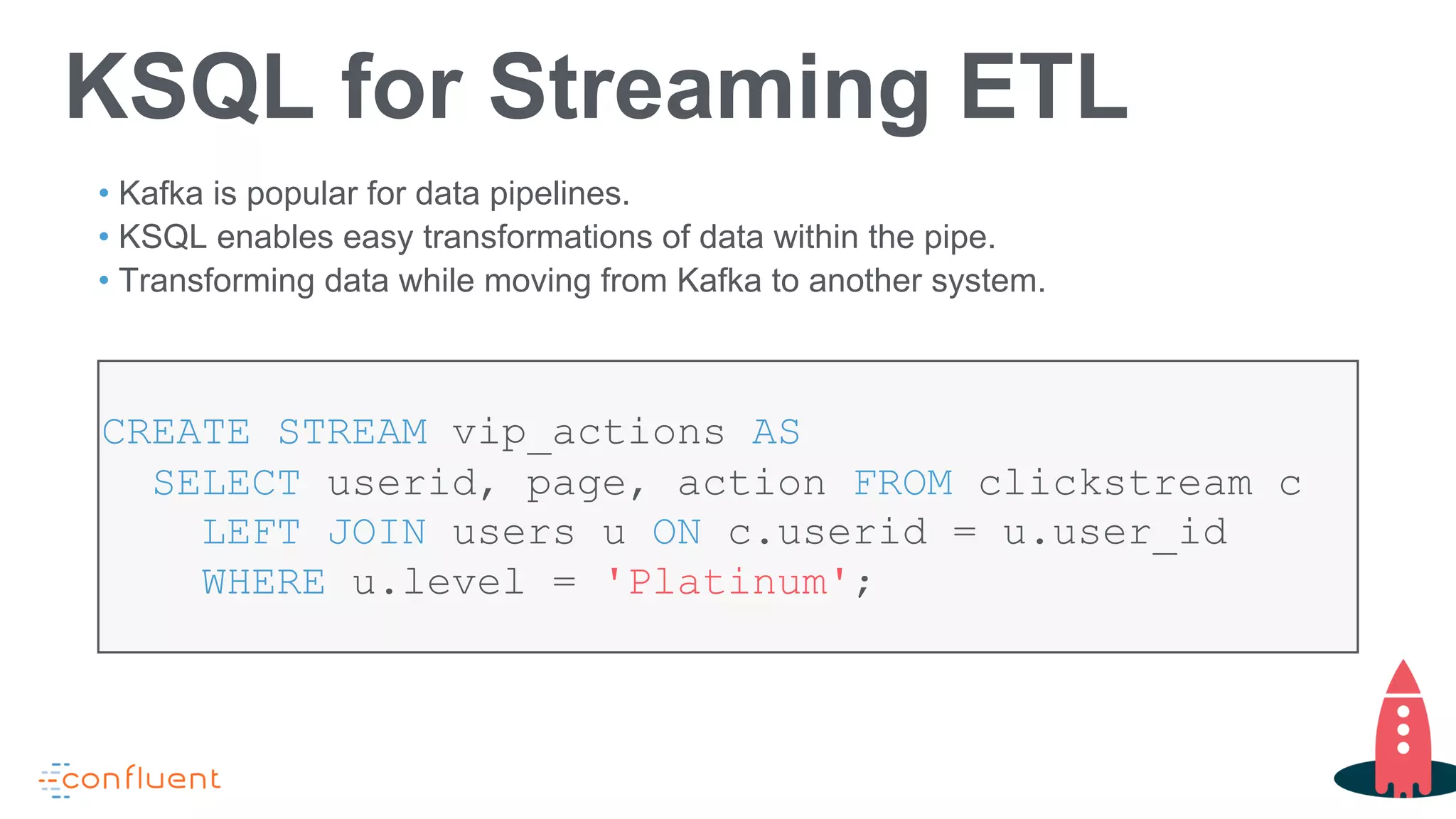 KSQL for Streaming ETL
• Kafka is popular for data pipelines.
• KSQL enables easy transformations of data within the pipe.
• Transforming data while moving from Kafka to another system.
CREATE STREAM vip_actions AS
SELECT userid, page, action FROM clickstream c
LEFT JOIN users u ON c.userid = u.user_id
WHERE u.level = 'Platinum';
 