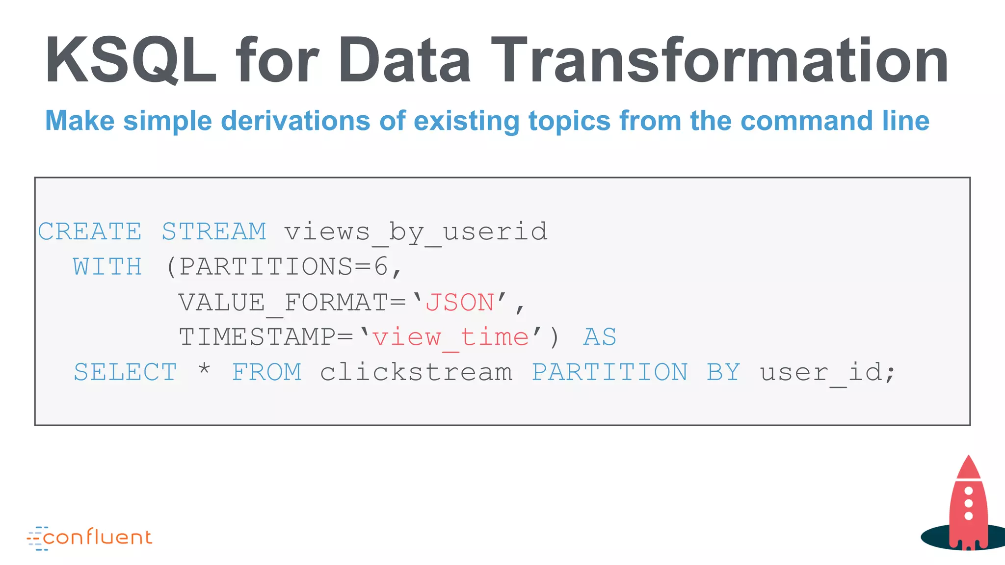 KSQL for Data Transformation
CREATE STREAM views_by_userid
WITH (PARTITIONS=6,
VALUE_FORMAT=‘JSON’,
TIMESTAMP=‘view_time’) AS
SELECT * FROM clickstream PARTITION BY user_id;
Make simple derivations of existing topics from the command line
 