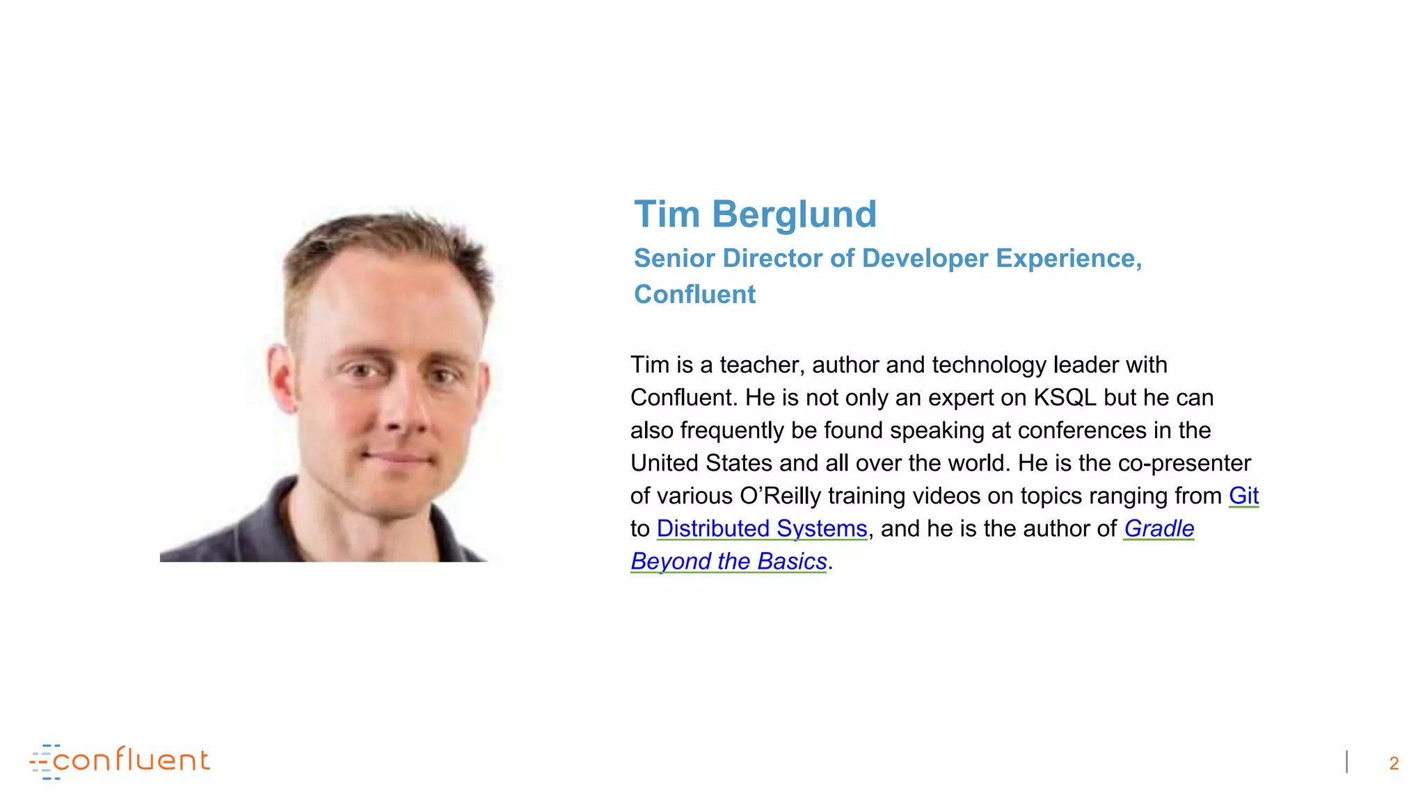 2
Tim is a teacher, author and technology leader with
Confluent. He is not only an expert on KSQL but he can
also frequently be found speaking at conferences in the
United States and all over the world. He is the co-presenter
of various O’Reilly training videos on topics ranging from Git
to Distributed Systems, and he is the author of Gradle
Beyond the Basics.
Tim Berglund
Senior Director of Developer Experience,
Confluent
 