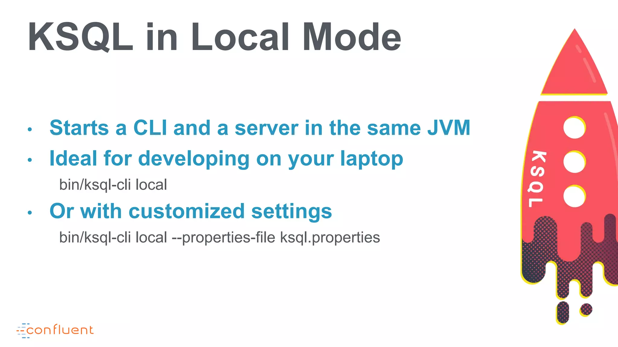 • Starts a CLI and a server in the same JVM
• Ideal for developing on your laptop
bin/ksql-cli local
• Or with customized settings
bin/ksql-cli local --properties-file ksql.properties
KSQL in Local Mode
 