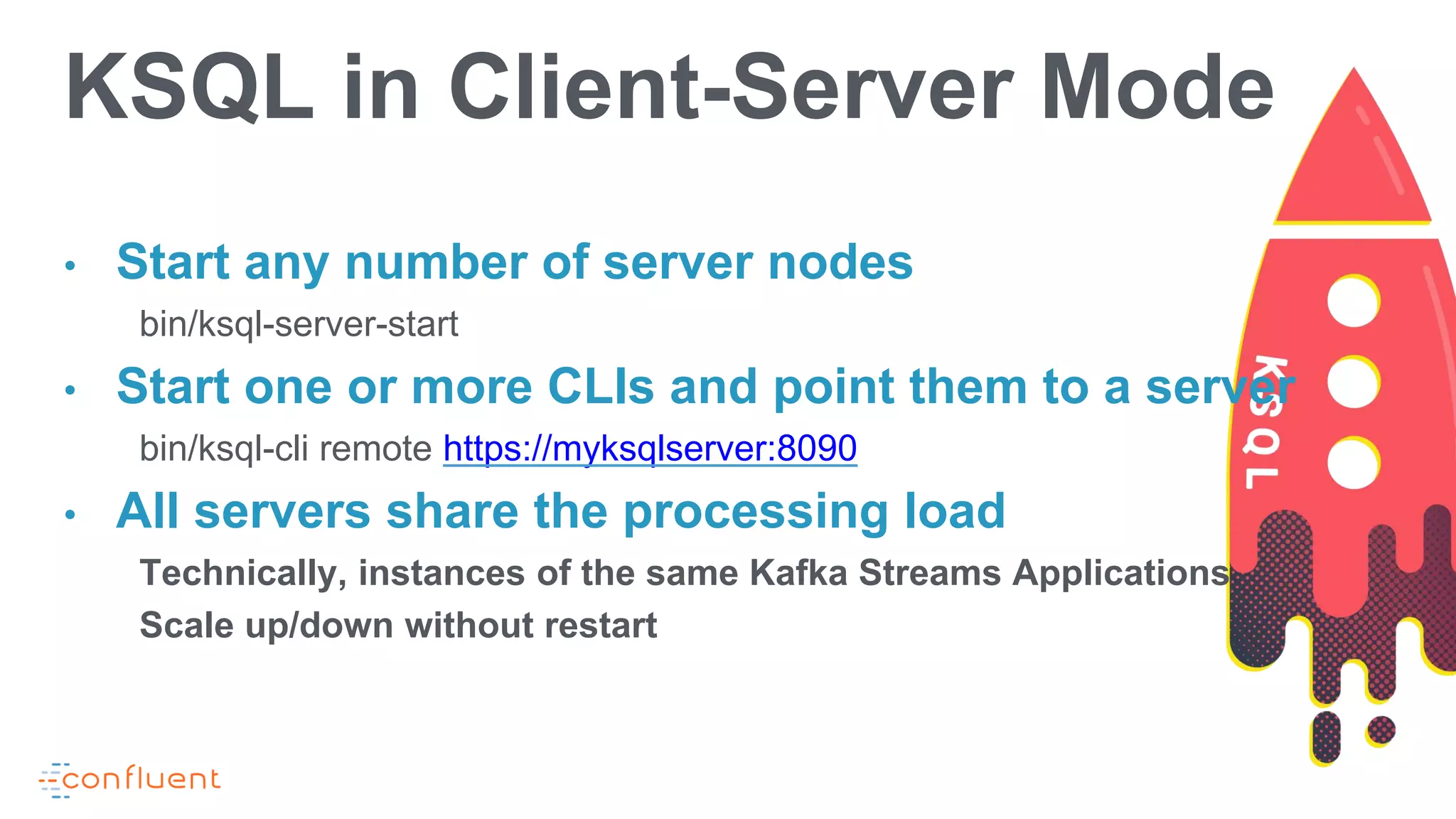 • Start any number of server nodes
bin/ksql-server-start
• Start one or more CLIs and point them to a server
bin/ksql-cli remote https://myksqlserver:8090
• All servers share the processing load
Technically, instances of the same Kafka Streams Applications
Scale up/down without restart
KSQL in Client-Server Mode
 