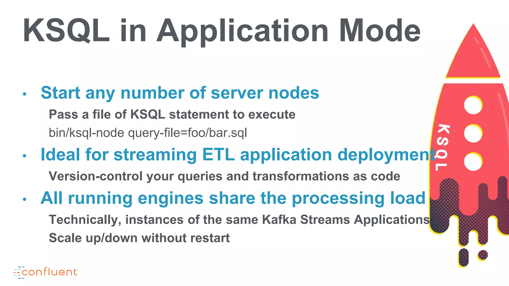 • Start any number of server nodes
Pass a file of KSQL statement to execute
bin/ksql-node query-file=foo/bar.sql
• Ideal for streaming ETL application deployment
Version-control your queries and transformations as code
• All running engines share the processing load
Technically, instances of the same Kafka Streams Applications
Scale up/down without restart
KSQL in Application Mode
 
