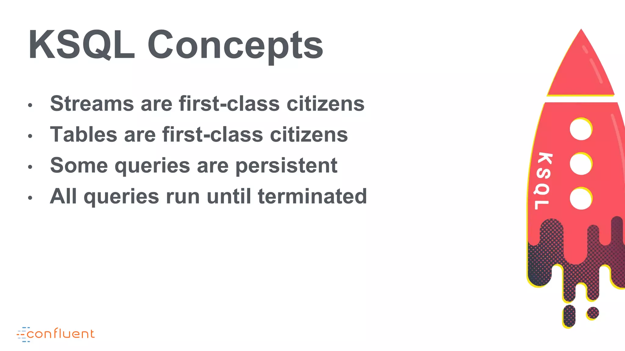 KSQL Concepts
• Streams are first-class citizens
• Tables are first-class citizens
• Some queries are persistent
• All queries run until terminated
 
