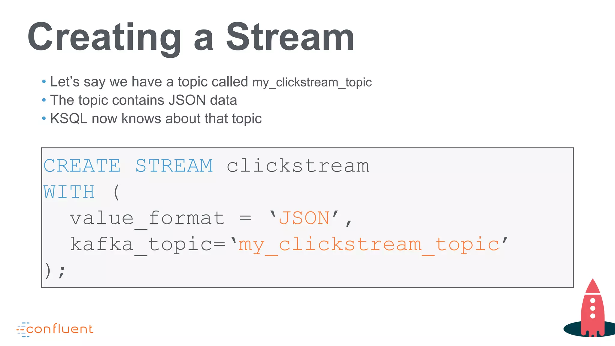 CREATE STREAM clickstream
WITH (
value_format = ‘JSON’,
kafka_topic=‘my_clickstream_topic’
);
Creating a Stream
• Let’s say we have a topic called my_clickstream_topic
• The topic contains JSON data
• KSQL now knows about that topic
 