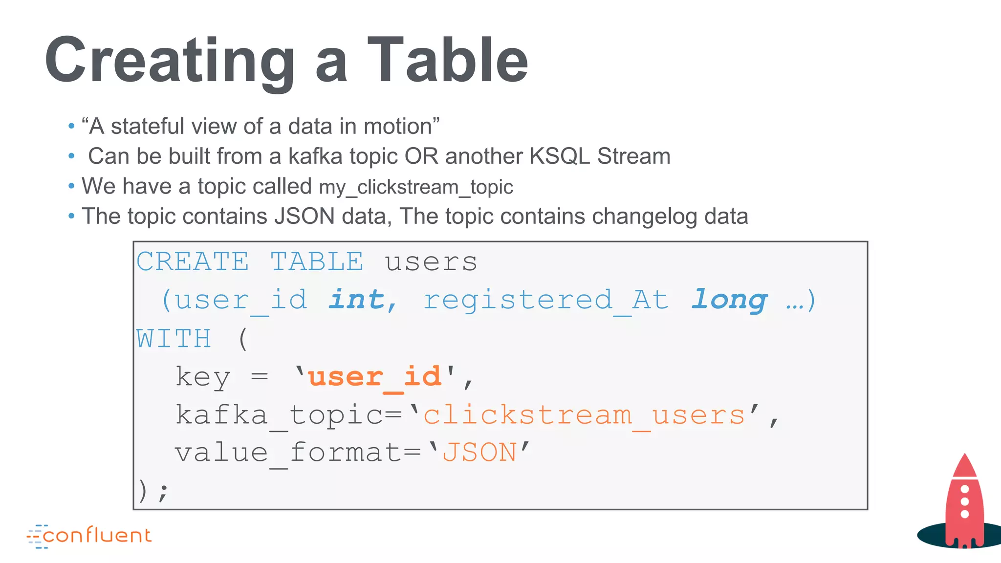 CREATE TABLE users
(user_id int, registered_At long …)
WITH (
key = ‘user_id',
kafka_topic=‘clickstream_users’,
value_format=‘JSON’
);
Creating a Table
• “A stateful view of a data in motion”
• Can be built from a kafka topic OR another KSQL Stream
• We have a topic called my_clickstream_topic
• The topic contains JSON data, The topic contains changelog data
 