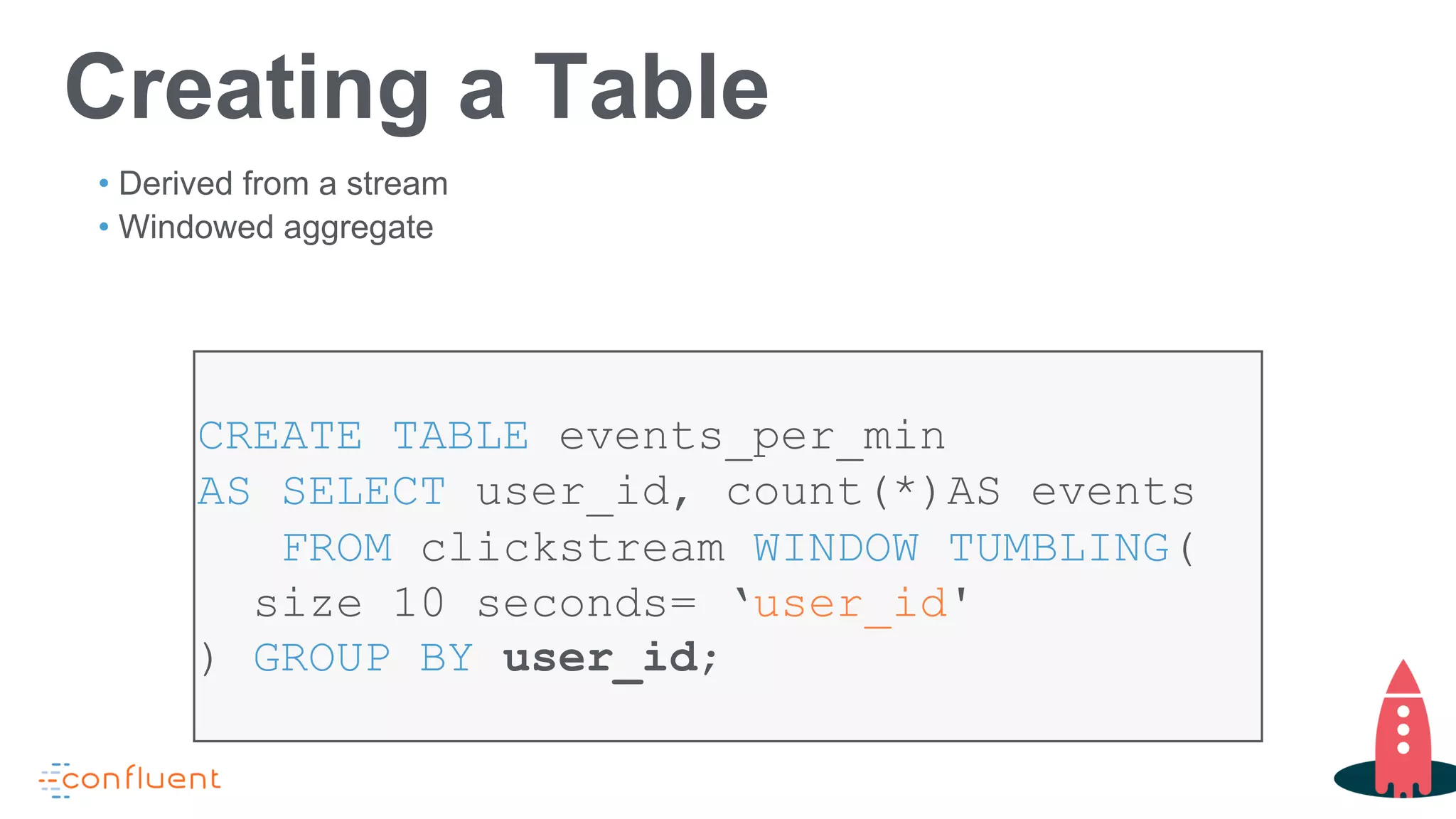 CREATE TABLE events_per_min
AS SELECT user_id, count(*)AS events
FROM clickstream WINDOW TUMBLING(
size 10 seconds= ‘user_id'
) GROUP BY user_id;
Creating a Table
• Derived from a stream
• Windowed aggregate
 