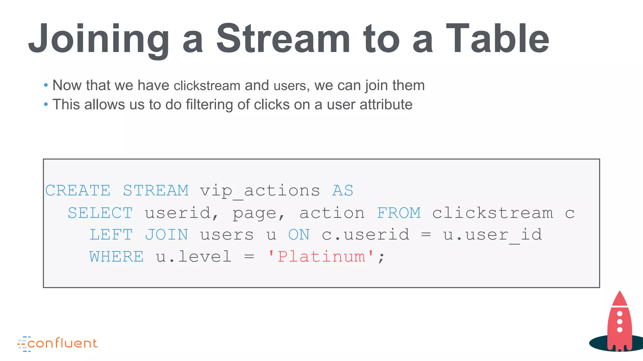Joining a Stream to a Table
• Now that we have clickstream and users, we can join them
• This allows us to do filtering of clicks on a user attribute
CREATE STREAM vip_actions AS
SELECT userid, page, action FROM clickstream c
LEFT JOIN users u ON c.userid = u.user_id
WHERE u.level = 'Platinum';
 