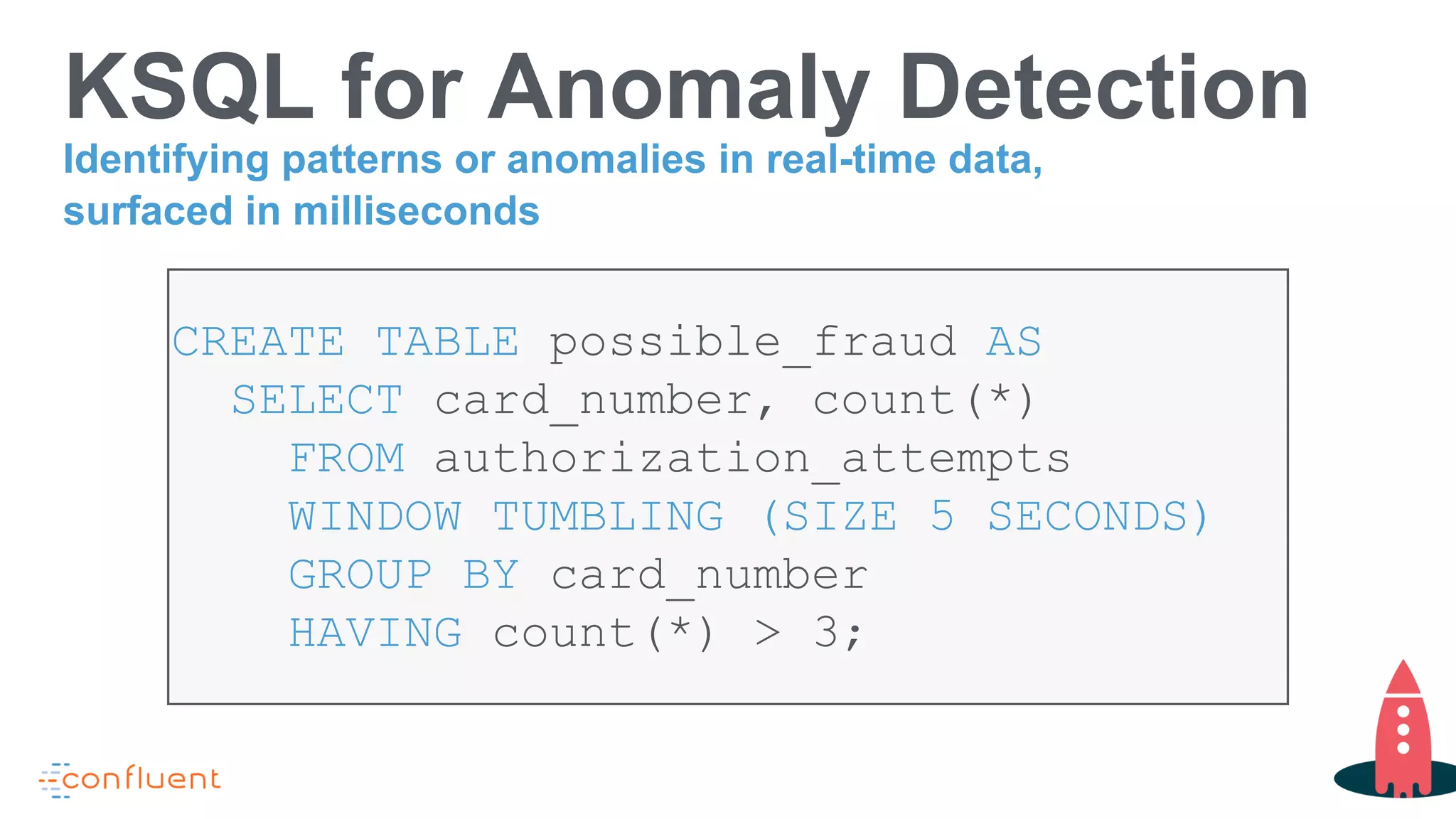 KSQL for Anomaly Detection
CREATE TABLE possible_fraud AS
SELECT card_number, count(*)
FROM authorization_attempts
WINDOW TUMBLING (SIZE 5 SECONDS)
GROUP BY card_number
HAVING count(*) > 3;
Identifying patterns or anomalies in real-time data,
surfaced in milliseconds
 