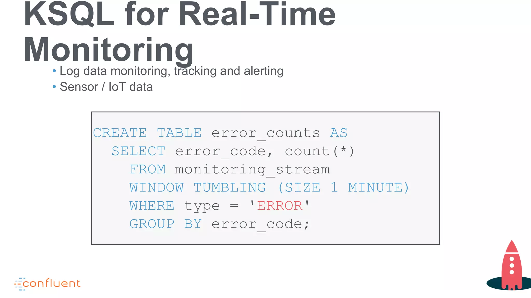 KSQL for Real-Time
Monitoring• Log data monitoring, tracking and alerting
• Sensor / IoT data
CREATE TABLE error_counts AS
SELECT error_code, count(*)
FROM monitoring_stream
WINDOW TUMBLING (SIZE 1 MINUTE)
WHERE type = 'ERROR'
GROUP BY error_code;
 