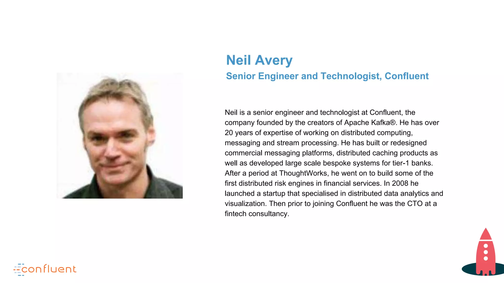 Neil is a senior engineer and technologist at Confluent, the
company founded by the creators of Apache Kafka®. He has over
20 years of expertise of working on distributed computing,
messaging and stream processing. He has built or redesigned
commercial messaging platforms, distributed caching products as
well as developed large scale bespoke systems for tier-1 banks.
After a period at ThoughtWorks, he went on to build some of the
first distributed risk engines in financial services. In 2008 he
launched a startup that specialised in distributed data analytics and
visualization. Then prior to joining Confluent he was the CTO at a
fintech consultancy.
Neil Avery
Senior Engineer and Technologist, Confluent
 
