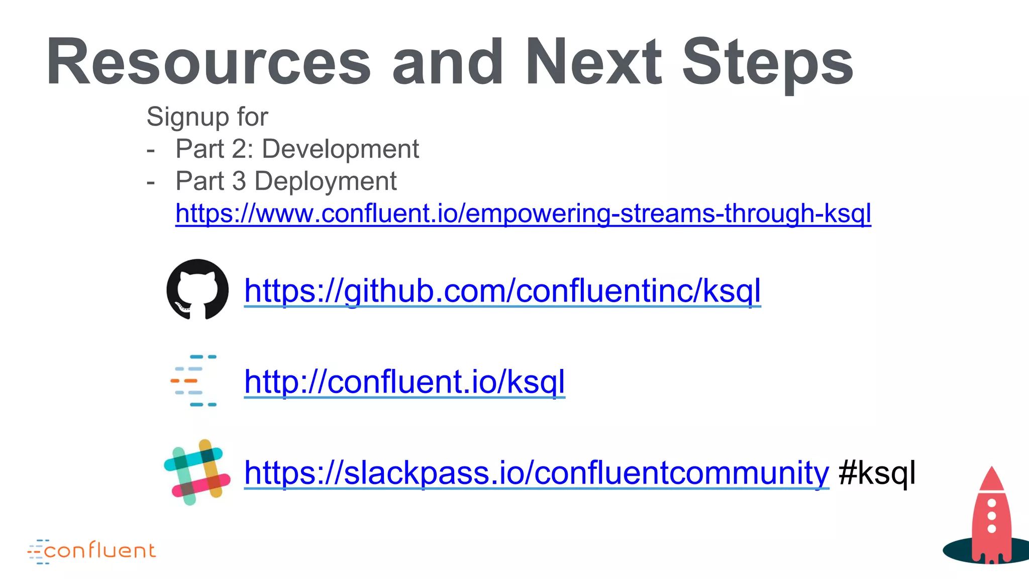 Resources and Next Steps
https://github.com/confluentinc/ksql
http://confluent.io/ksql
https://slackpass.io/confluentcommunity #ksql
Signup for
- Part 2: Development
- Part 3 Deployment
https://www.confluent.io/empowering-streams-through-ksql
 