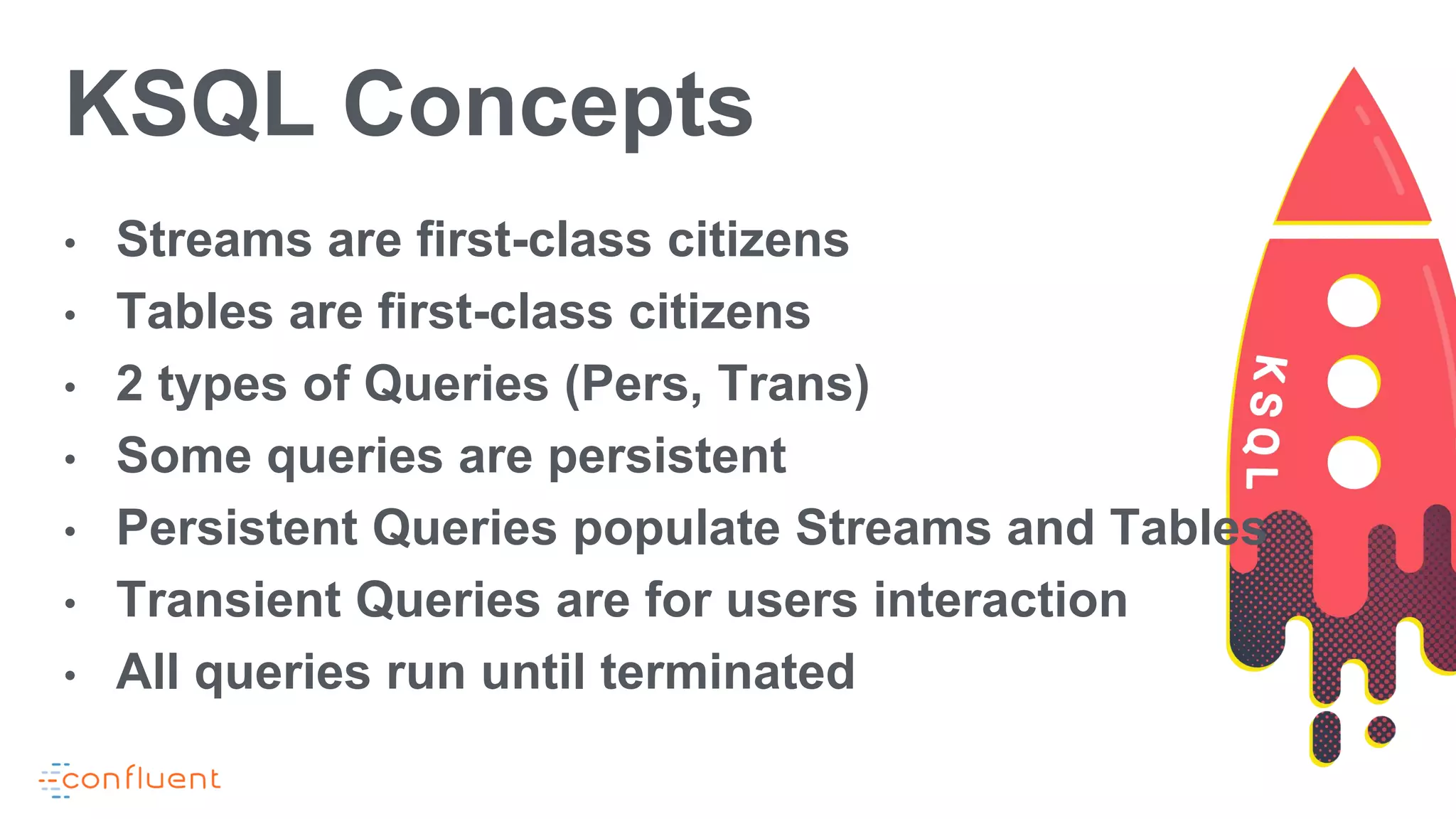 KSQL Concepts
• Streams are first-class citizens
• Tables are first-class citizens
• 2 types of Queries (Pers, Trans)
• Some queries are persistent
• Persistent Queries populate Streams and Tables
• Transient Queries are for users interaction
• All queries run until terminated
 