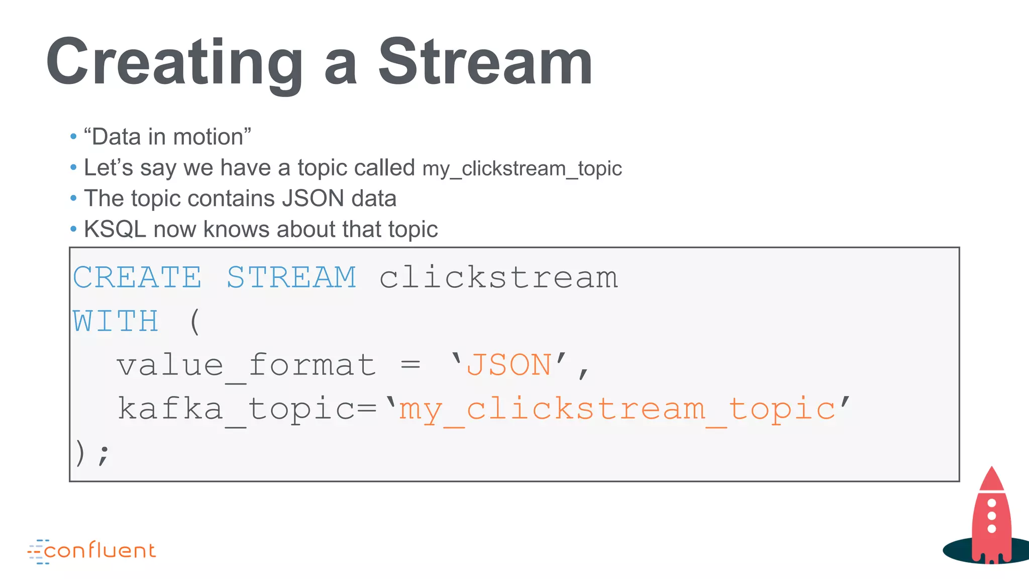 CREATE STREAM clickstream
WITH (
value_format = ‘JSON’,
kafka_topic=‘my_clickstream_topic’
);
Creating a Stream
• “Data in motion”
• Let’s say we have a topic called my_clickstream_topic
• The topic contains JSON data
• KSQL now knows about that topic
 