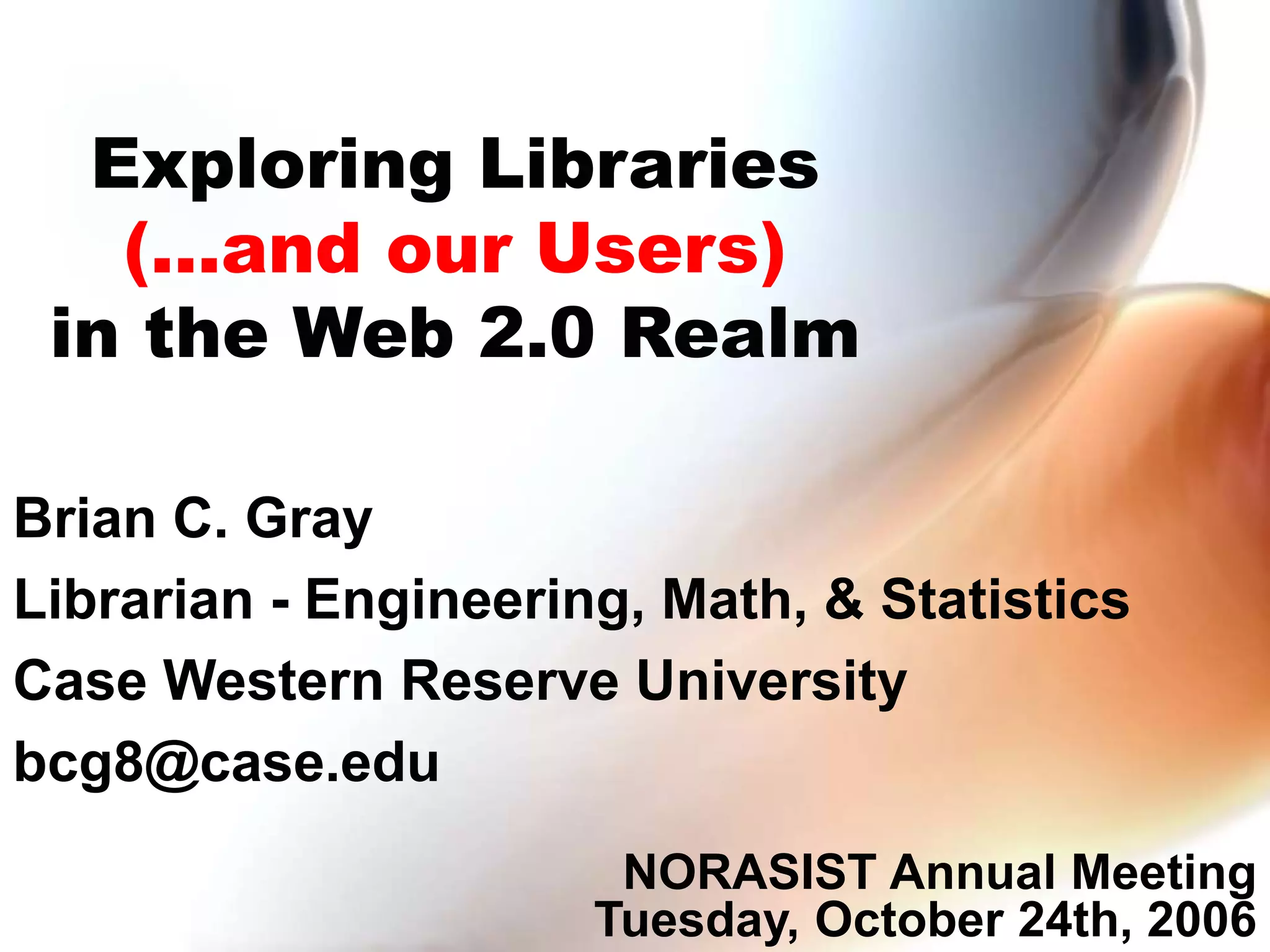 Exploring Libraries
(...and our Users)
in the Web 2.0 Realm
Brian C. Gray
Librarian - Engineering, Math, & Statistics
Case Western Reserve University
bcg8@case.edu
NORASIST Annual Meeting
Tuesday, October 24th, 2006
 