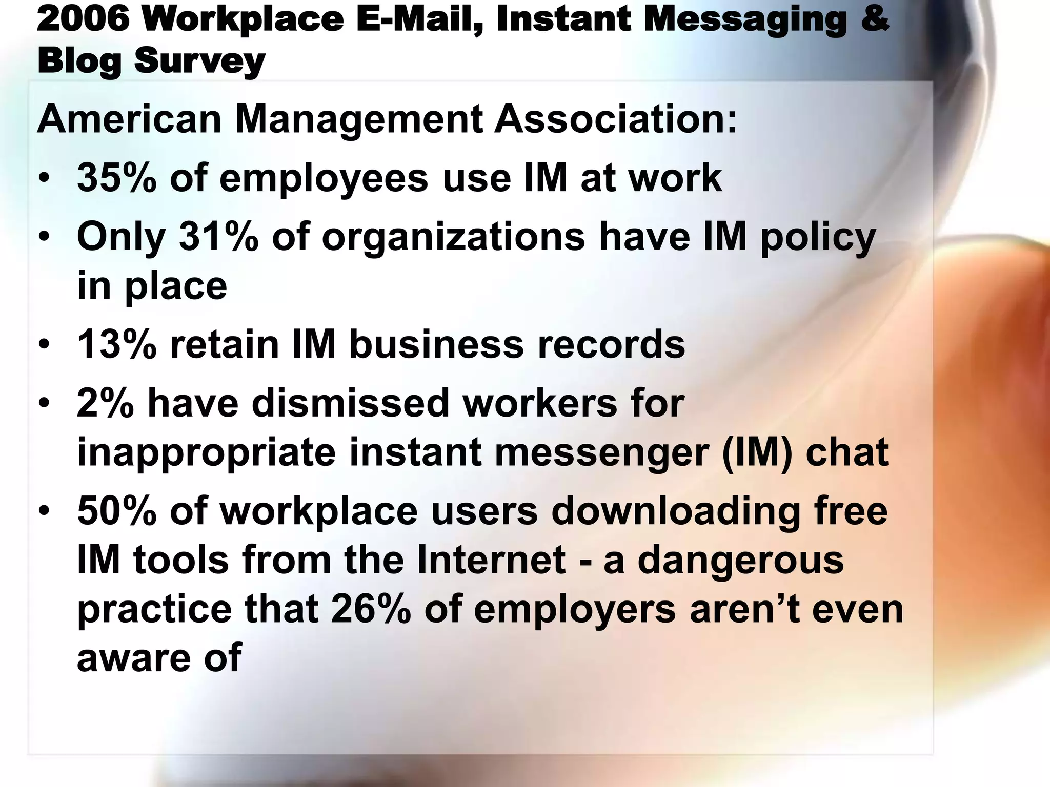 2006 Workplace E-Mail, Instant Messaging &
Blog Survey
American Management Association:
• 35% of employees use IM at work
• Only 31% of organizations have IM policy
in place
• 13% retain IM business records
• 2% have dismissed workers for
inappropriate instant messenger (IM) chat
• 50% of workplace users downloading free
IM tools from the Internet - a dangerous
practice that 26% of employers aren’t even
aware of
 