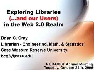 Exploring Libraries
(...and our Users)
in the Web 2.0 Realm
Brian C. Gray
Librarian - Engineering, Math, & Statistics
Case Western Reserve University
bcg8@case.edu
NORASIST Annual Meeting
Tuesday, October 24th, 2006
 