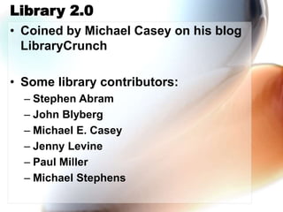 Library 2.0
• Coined by Michael Casey on his blog
LibraryCrunch
• Some library contributors:
– Stephen Abram
– John Blyberg
– Michael E. Casey
– Jenny Levine
– Paul Miller
– Michael Stephens
 
