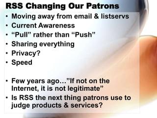 RSS Changing Our Patrons
• Moving away from email & listservs
• Current Awareness
• “Pull” rather than “Push”
• Sharing everything
• Privacy?
• Speed
• Few years ago…”If not on the
Internet, it is not legitimate”
• Is RSS the next thing patrons use to
judge products & services?
 