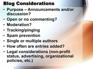 Blog Considerations
• Purpose – Announcements and/or
discussion?
• Open or no commenting?
• Moderation?
• Tracking/pinging
• Spam prevention
• Single or multiple authors
• How often are entries added?
• Legal considerations (non-profit
status, advertising, organizational
policies, etc.)
 