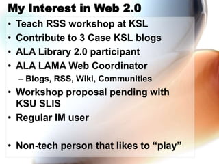 My Interest in Web 2.0
• Teach RSS workshop at KSL
• Contribute to 3 Case KSL blogs
• ALA Library 2.0 participant
• ALA LAMA Web Coordinator
– Blogs, RSS, Wiki, Communities
• Workshop proposal pending with
KSU SLIS
• Regular IM user
• Non-tech person that likes to “play”
 