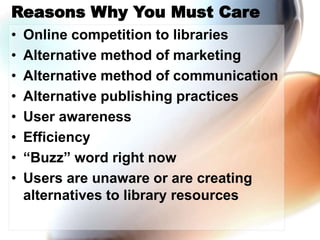 Reasons Why You Must Care
• Online competition to libraries
• Alternative method of marketing
• Alternative method of communication
• Alternative publishing practices
• User awareness
• Efficiency
• “Buzz” word right now
• Users are unaware or are creating
alternatives to library resources
 