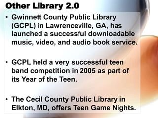 Other Library 2.0
• Gwinnett County Public Library
(GCPL) in Lawrenceville, GA, has
launched a successful downloadable
music, video, and audio book service.
• GCPL held a very successful teen
band competition in 2005 as part of
its Year of the Teen.
• The Cecil County Public Library in
Elkton, MD, offers Teen Game Nights.
 