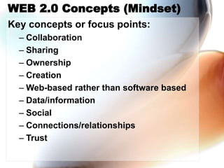 WEB 2.0 Concepts (Mindset)
Key concepts or focus points:
– Collaboration
– Sharing
– Ownership
– Creation
– Web-based rather than software based
– Data/information
– Social
– Connections/relationships
– Trust
 