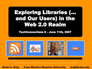 Exploring Libraries (…and Our Users) in the Web 2.0 Realm   TechConnections 8 – June 11th, 2007   Brian C. Gray  Case Western Reserve University  [email_address] 