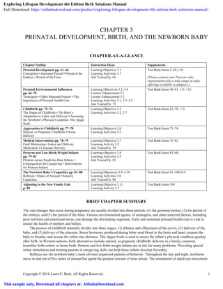 Copyright © 2018 Laura E. Berk. All Rights Reserved. 1
CHAPTER 3
PRENATAL DEVELOPMENT, BIRTH, AND THE NEWBORN BABY
CHAPTER-AT-A-GLANCE
Chapter Outline Instruction Ideas Supplements
Prenatal Development pp. 61–66
Conception • Germinal Period • Period of the
Embryo • Period of the Fetus
Learning Objective 3.1
Learning Activities 3.1
Ask Yourself p. 66
Test Bank Items 1–29, 110
(Please contact your Pearson sales
representative for a wide range of video
offerings available to adopters.)
Prenatal Environmental Influences
pp. 66–75
Teratogens • Other Maternal Factors • The
Importance of Prenatal Health Care
Learning Objectives 3.2–3.4
Lecture Enhancement 3.1
Lecture Enhancement 3.2
Learning Activities 3.1, 3.3–3.5
Ask Yourself p. 75
Test Bank Items 30–61, 111–112
Childbirth pp. 75–76
The Stages of Childbirth • The Baby’s
Adaptation to Labor and Delivery • Assessing
the Newborn’s Physical Condition: The Apgar
Scale
Learning Objective 3.5
Learning Activities 3.2, 3.7
Test Bank Items 62–70, 113
Approaches to Childbirth pp. 77–78
Natural, or Prepared, Childbirth • Home
Delivery
Learning Objective 3.6
Learning Activities 3.2
Test Bank Items 71–74
Medical Interventions pp. 78–79
Fetal Monitoring • Labor and Delivery
Medication • Cesarean Delivery
Learning Objective 3.7
Learning Activity 3.2
Ask Yourself p. 79
Test Bank Items 75–82
Preterm and Low-Birth-Weight Infants
pp. 79–81
Preterm versus Small-for-Date Infants •
Consequences for Caregiving • Interventions
for Preterm Infants
Learning Objective 3.8
Learning Activities 3.5
Ask Yourself p. 81
Test Bank Items 83–90,
The Newborn Baby’s Capacities pp. 81–88
Reflexes • States of Arousal • Sensory
Capacities
Learning Objectives 3.9–3.10
Learning Activities 3.6
Ask Yourself p. 88
Test Bank Items 91–108,114
Adjusting to the New Family Unit
p. 88
Learning Objective 3.11
Learning Activity 3.7
Test Bank Items 109
BRIEF CHAPTER SUMMARY
The vast changes that occur during pregnancy are usually divided into three periods: (1) the germinal period, (2) the period of
the embryo, and (3) the period of the fetus. Various environmental agents, or teratogens, and other maternal factors, including
poor nutrition and emotional stress, can damage the developing organism. Early and sustained prenatal health care is vital to
ensure the health of mothers and babies.
The process of childbirth naturally divides into three stages: (1) dilation and effacement of the cervix, (2) delivery of the
baby, and (3) delivery of the placenta. Stress hormones produced during labor send blood to the brain and heart, prepare the
baby to breathe, and arouse the infant into alertness. The Apgar Scale is used to assess the infant’s physical condition quickly
after birth. In Western nations, birth alternatives include natural, or prepared, childbirth; delivery in a family-centered,
homelike birth center; or home birth. Preterm and low-birth-weight infants are at risk for many problems. Providing special
infant stimulation and training parents in caregiving skills can help these infants develop favorably.
Reflexes are the newborn baby’s most obvious organized patterns of behavior. Throughout the day and night, newborns
move in and out of five states of arousal but spend the greatest amount of time asleep. The stimulation of rapid-eye-movement
Exploring Lifespan Development 4th Edition Berk Solutions Manual
Full Download: https://alibabadownload.com/product/exploring-lifespan-development-4th-edition-berk-solutions-manual/
This sample only, Download all chapters at: AlibabaDownload.com
 