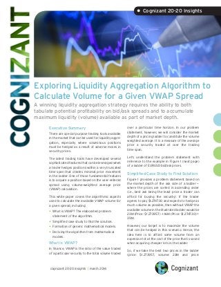 Exploring Liquidity Aggregation Algorithm to
Calculate Volume for a Given VWAP Spread
A winning liquidity aggregation strategy requires the ability to both
tabulate potential profitability on bid/ask spreads and to accumulate
maximum liquidity (volume) available as part of market depth.
Executive Summary
There are special purpose trading tools available
in the market that can be used for liquidity aggre-
gation, especially where voluminous positions
must be hedged as a result of adverse moves in
security prices.
The latest trading tools have developed several
sophisticated features that can be leveraged when
a trader hedges positions within a very truncated
time span that creates minimal price movement
in the ladder. One of those fundamental features
is to acquire a position based on the user-entered
spread using volume-weighted average price
(VWAP) calculation.
This white paper covers the algorithmic aspects
used to calculate the available VWAP volume for
a given spread, including:
•	What is VWAP? The elaborated problem
statement of the algorithm.
•	Simplified case study to find the solution.
•	Formation of generic mathematical models.
•	Deriving the algorithm from mathematical
models.
What Is VWAP?
In finance, VWAP is the ratio of the value traded
of a particular security to the total volume traded
over a particular time horizon. In our problem
statement, however, we will consider the market
depth of a pricing ladder to constitute the volume
weighted average. It is a measure of the average
price a security traded at over the trading
time span.
Let’s understand the problem statement with
reference to the example in Figure 1 (next page)
of a ladder of EURUSD bid/ask prices.
Simplified Case Study to Find Solution
Figure 1 provides a problem statement based on
the market depth of the ask side of a ladder —
where the prices are sorted in ascending order
(i.e., best ask being the least price a trader can
afford for buying the security). If the trader
agrees to pay $1.274730 and expects to hedge as
much volume as possible, then without VWAP the
available volume in the illustrated ladder would be
23M (Price: $1.273957) + 16M (Price: $1.274730) =
39M.
However, our target is to maximize the volume
that can be hedged in this scenario. Hence, the
idea here is to afford some volume from an
expensive lot at the cost of the price that is saved
when acquiring cheaper lots in the ladder.
So, if we take the best two prices in the ladder
(price: $1.273957, volume: 23M and price:
• Cognizant 20-20 Insights
cognizant 20-20 insights | march 2014
 