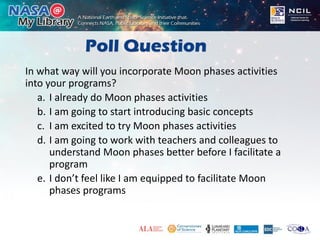 Poll Question
In what way will you incorporate Moon phases activities
into your programs?
a. I already do Moon phases activities
b. I am going to start introducing basic concepts
c. I am excited to try Moon phases activities
d. I am going to work with teachers and colleagues to
understand Moon phases better before I facilitate a
program
e. I don’t feel like I am equipped to facilitate Moon
phases programs
 