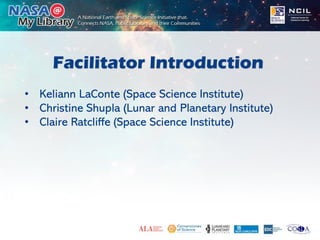 Facilitator Introduction
• Keliann LaConte (Space Science Institute)
• Christine Shupla (Lunar and Planetary Institute)
• Claire Ratcliffe (Space Science Institute)
 